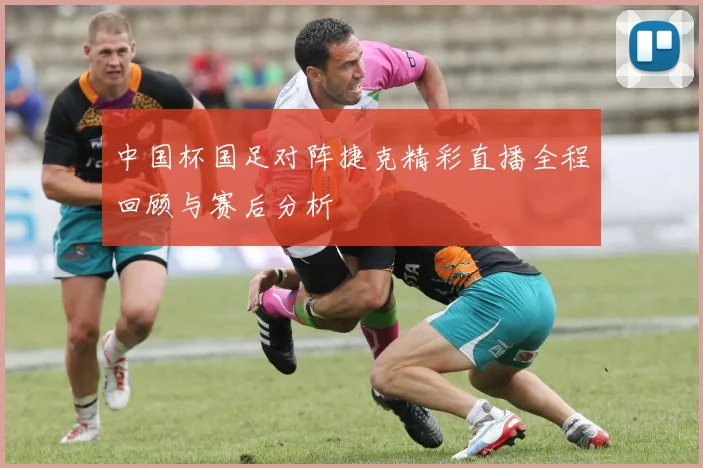 中国杯国足对阵捷克精彩直播全程回顾与赛后分析