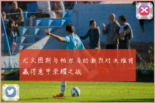尤文图斯与帕尔马的激烈对决谁将赢得意甲荣耀之战