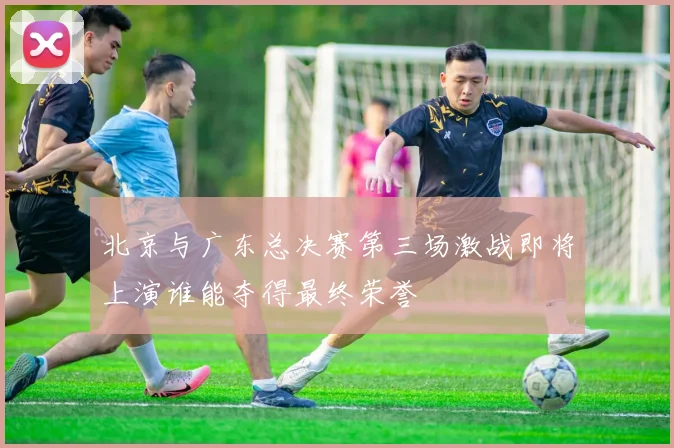 北京与广东总决赛第三场激战即将上演谁能夺得最终荣誉