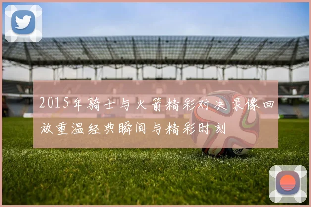 2015年骑士与火箭精彩对决录像回放重温经典瞬间与精彩时刻