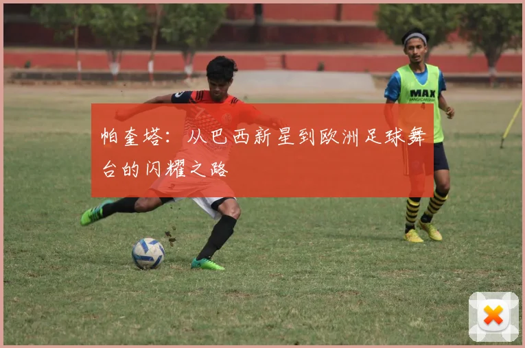 帕奎塔：从巴西新星到欧洲足球舞台的闪耀之路