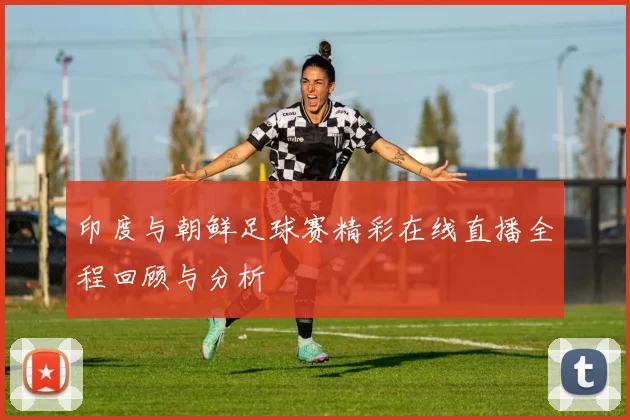 印度与朝鲜足球赛精彩在线直播全程回顾与分析