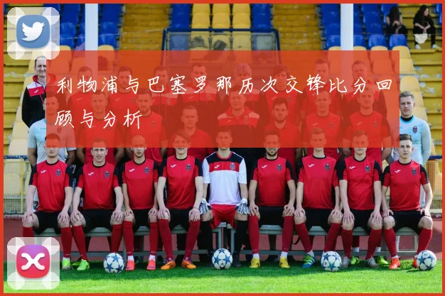 利物浦与巴塞罗那历次交锋比分回顾与分析