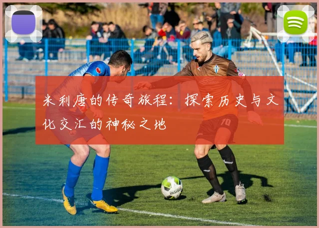 米利唐的传奇旅程：探索历史与文化交汇的神秘之地