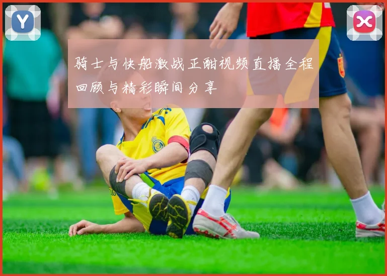 骑士与快船激战正酣视频直播全程回顾与精彩瞬间分享