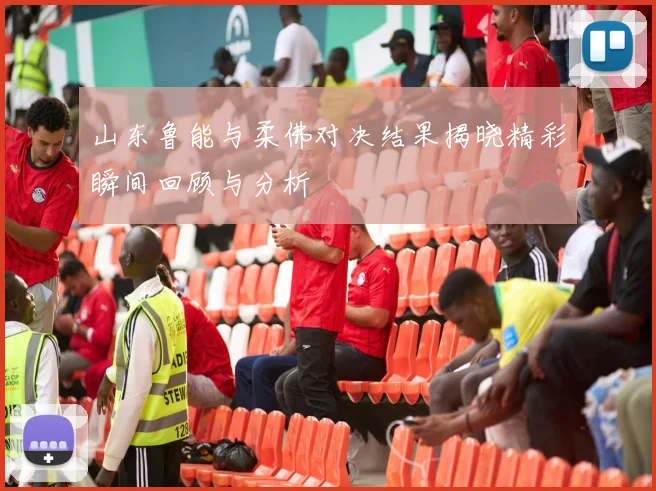 山东鲁能与柔佛对决结果揭晓精彩瞬间回顾与分析