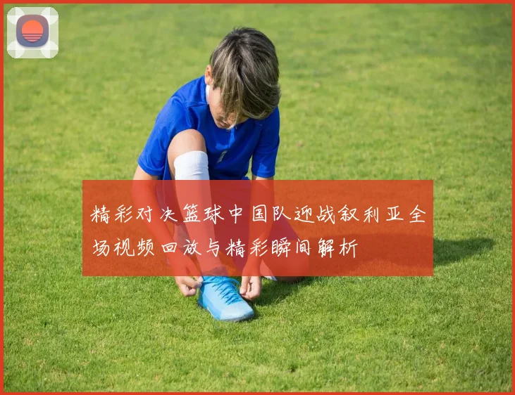 精彩对决篮球中国队迎战叙利亚全场视频回放与精彩瞬间解析