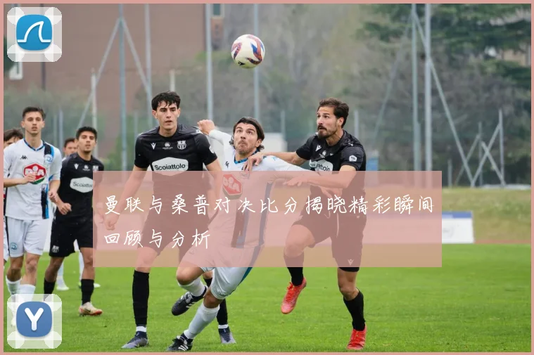 曼联与桑普对决比分揭晓精彩瞬间回顾与分析