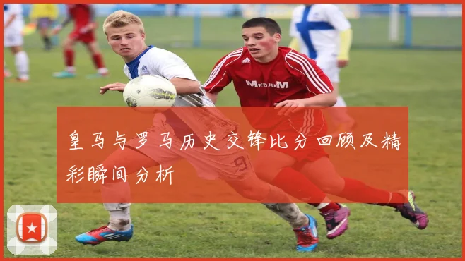 皇马与罗马历史交锋比分回顾及精彩瞬间分析