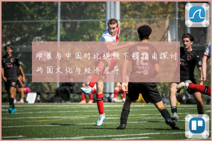印度与中国对比视频下载指南探讨两国文化与经济差异