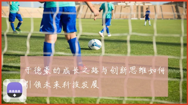 于德豪的成长之路与创新思维如何引领未来科技发展