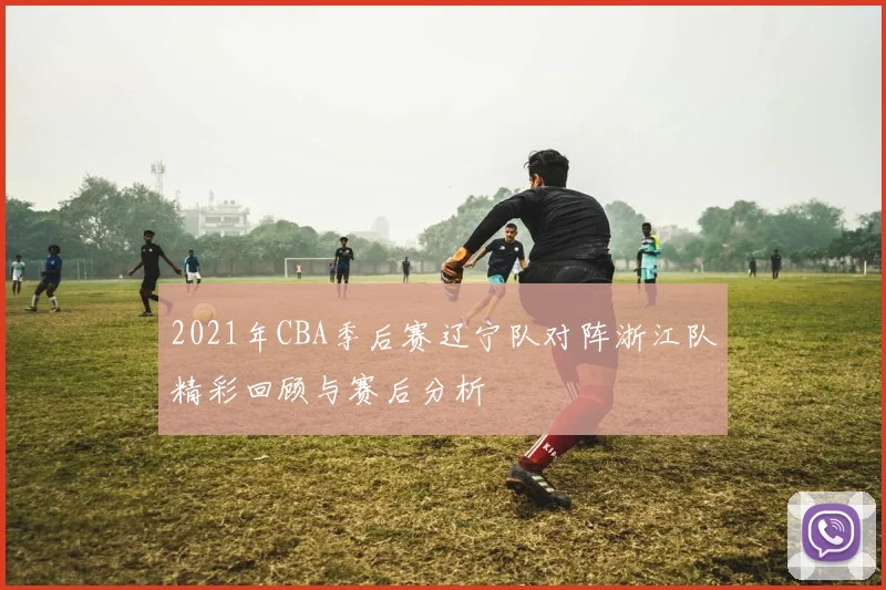 2021年CBA季后赛辽宁队对阵浙江队精彩回顾与赛后分析