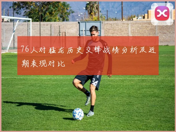 76人对猛龙历史交锋战绩分析及近期表现对比