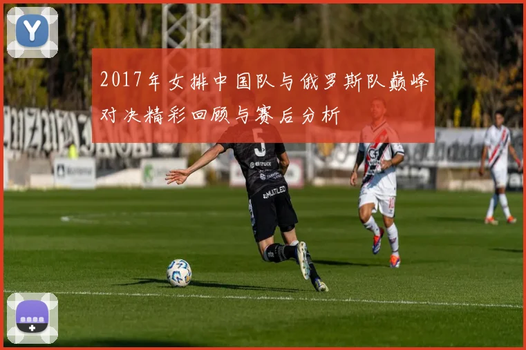 2017年女排中国队与俄罗斯队巅峰对决精彩回顾与赛后分析