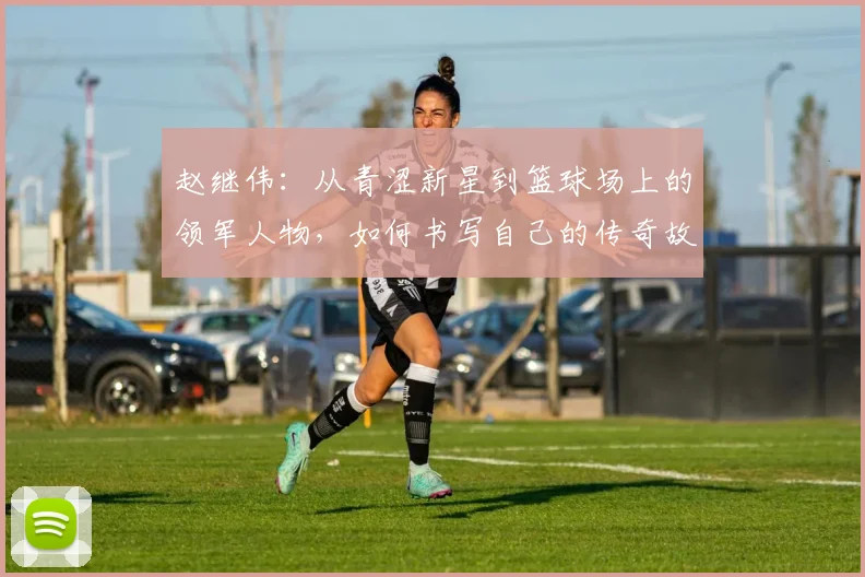 赵继伟：从青涩新星到篮球场上的领军人物，如何书写自己的传奇故事