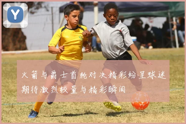 火箭与爵士首轮对决精彩纷呈球迷期待激烈较量与精彩瞬间