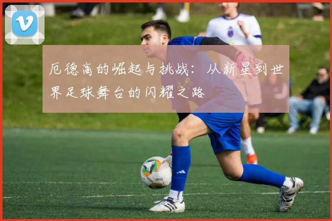 厄德高的崛起与挑战：从新星到世界足球舞台的闪耀之路