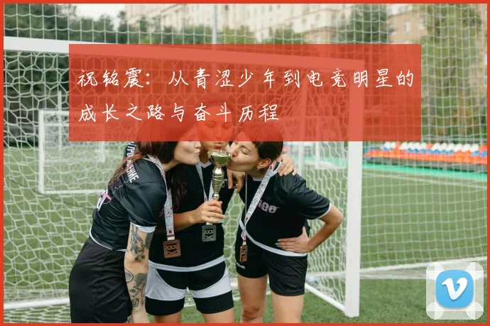 祝铭震：从青涩少年到电竞明星的成长之路与奋斗历程