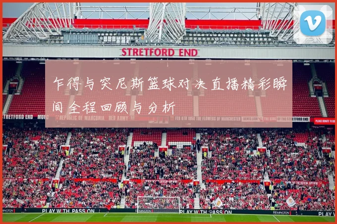 乍得与突尼斯篮球对决直播精彩瞬间全程回顾与分析