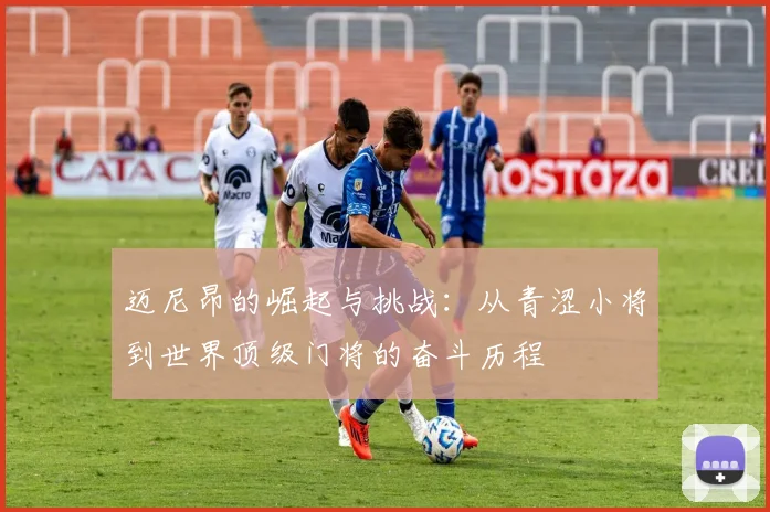 迈尼昂的崛起与挑战：从青涩小将到世界顶级门将的奋斗历程