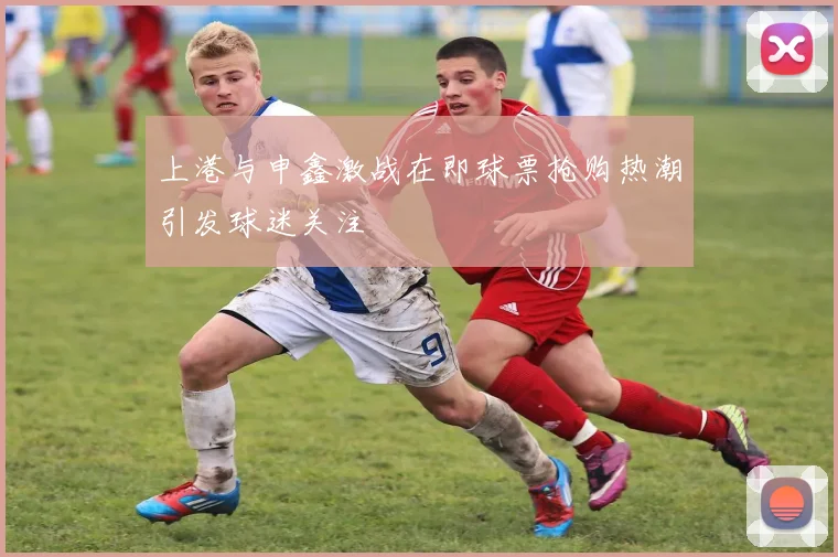 上港与申鑫激战在即球票抢购热潮引发球迷关注
