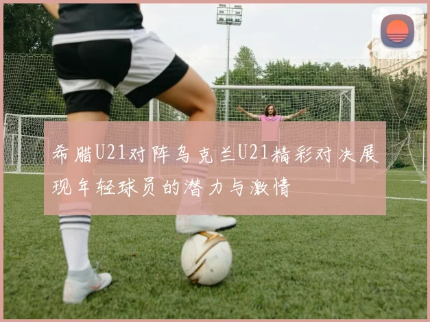希腊U21对阵乌克兰U21精彩对决展现年轻球员的潜力与激情