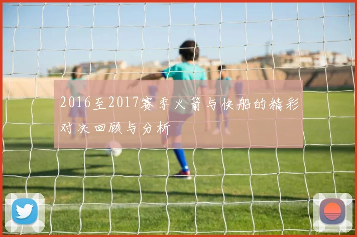 2016至2017赛季火箭与快船的精彩对决回顾与分析