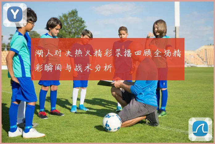 湖人对决热火精彩录播回顾全场精彩瞬间与战术分析