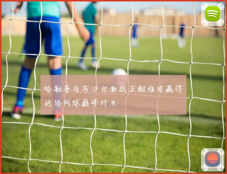 哈勒普与布沙尔激战正酣谁将赢得这场网球巅峰对决