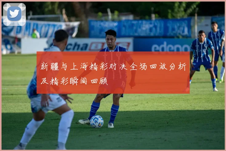 新疆与上海精彩对决全场回放分析及精彩瞬间回顾