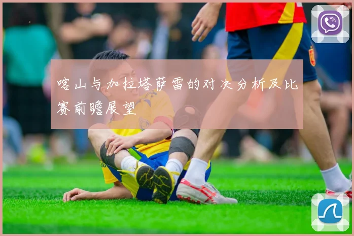 喀山与加拉塔萨雷的对决分析及比赛前瞻展望