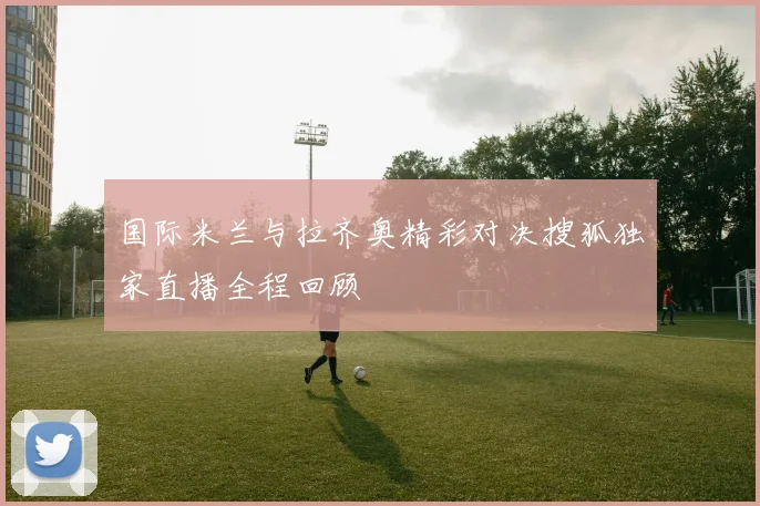 国际米兰与拉齐奥精彩对决搜狐独家直播全程回顾